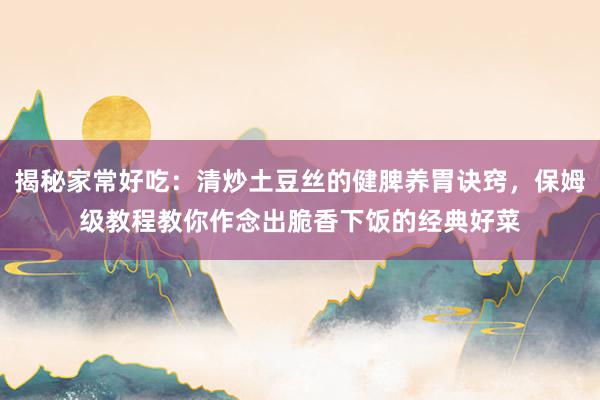 揭秘家常好吃：清炒土豆丝的健脾养胃诀窍，保姆级教程教你作念出脆香下饭的经典好菜