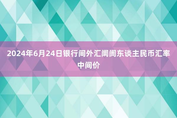 2024年6月24日银行间外汇阛阓东谈主民币汇率中间价