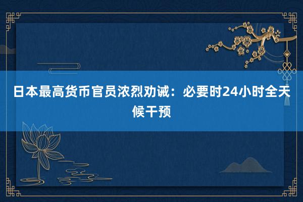 日本最高货币官员浓烈劝诫：必要时24小时全天候干预