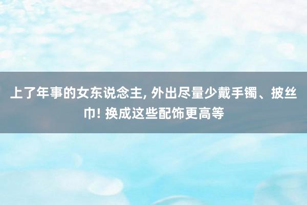 上了年事的女东说念主, 外出尽量少戴手镯、披丝巾! 换成这些配饰更高等