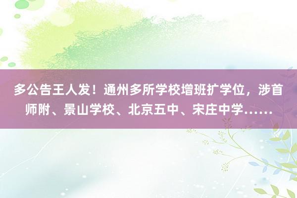 多公告王人发！通州多所学校增班扩学位，涉首师附、景山学校、北京五中、宋庄中学……