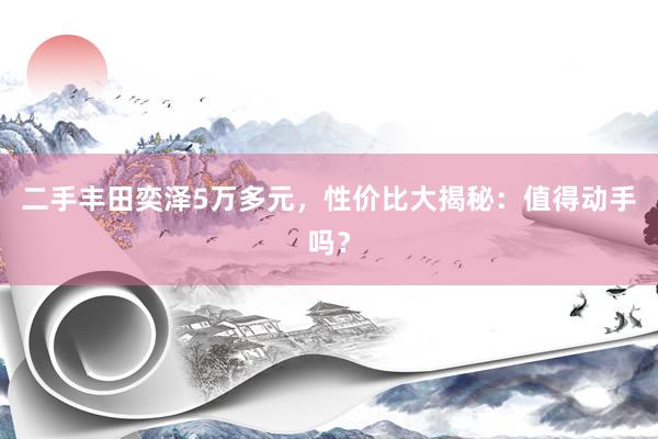 二手丰田奕泽5万多元，性价比大揭秘：值得动手吗？