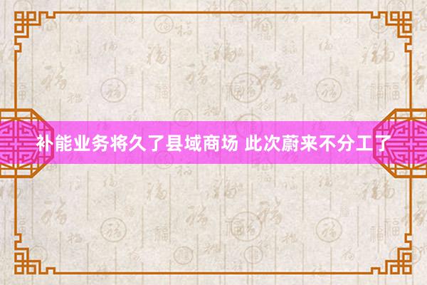 补能业务将久了县域商场 此次蔚来不分工了