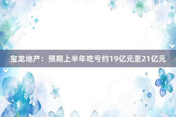 宝龙地产：预期上半年吃亏约19亿元至21亿元