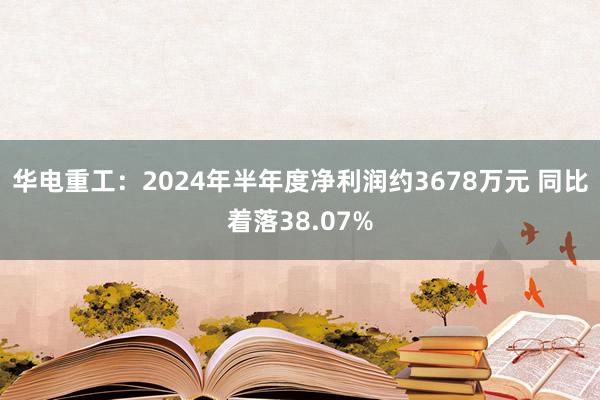 华电重工：2024年半年度净利润约3678万元 同比着落38.07%