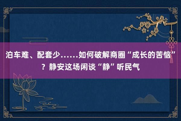 泊车难、配套少……如何破解商圈“成长的苦恼”？静安这场闲谈“静”听民气