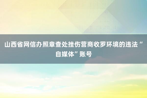 山西省网信办照章查处挫伤营商收罗环境的违法“自媒体”账号