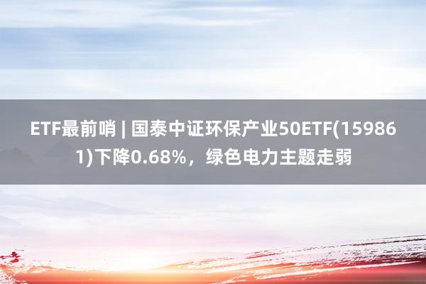 ETF最前哨 | 国泰中证环保产业50ETF(159861)下降0.68%，绿色电力主题走弱