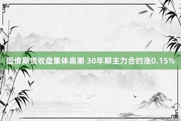 国债期货收盘集体高潮 30年期主力合约涨0.15%