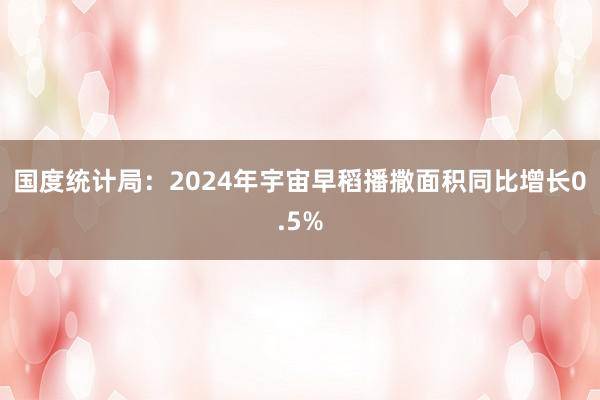 国度统计局：2024年宇宙早稻播撒面积同比增长0.5%