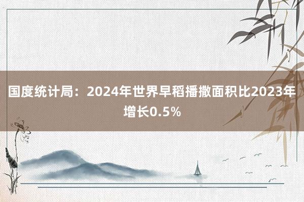 国度统计局：2024年世界早稻播撒面积比2023年增长0.5%