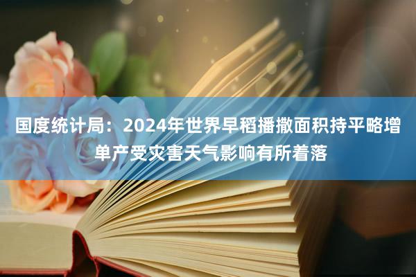 国度统计局：2024年世界早稻播撒面积持平略增 单产受灾害天气影响有所着落