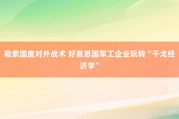 勒索国度对外战术 好意思国军工企业玩转“干戈经济学”