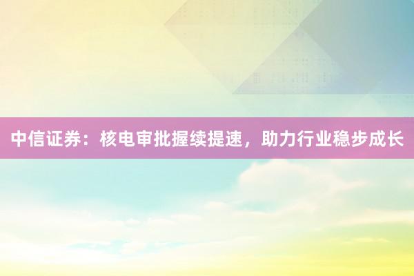 中信证券：核电审批握续提速，助力行业稳步成长