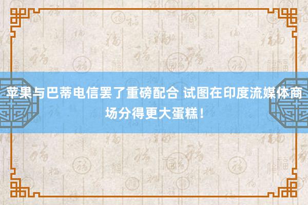 苹果与巴蒂电信罢了重磅配合 试图在印度流媒体商场分得更大蛋糕！