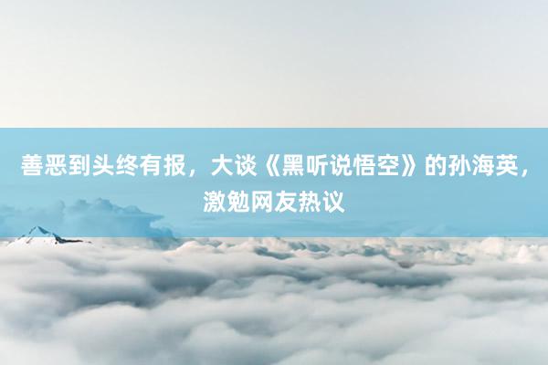 善恶到头终有报，大谈《黑听说悟空》的孙海英，激勉网友热议