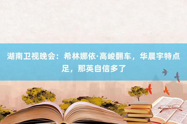 湖南卫视晚会：希林娜依·高峻翻车，华晨宇特点足，那英自信多了