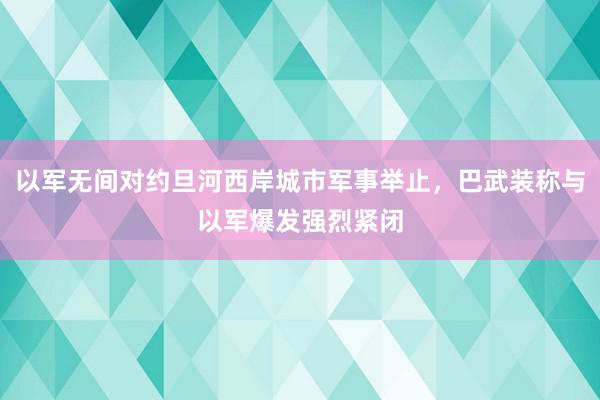 以军无间对约旦河西岸城市军事举止，巴武装称与以军爆发强烈紧闭