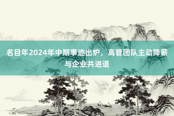 名目年2024年中期事迹出炉，高管团队主动降薪与企业共进退