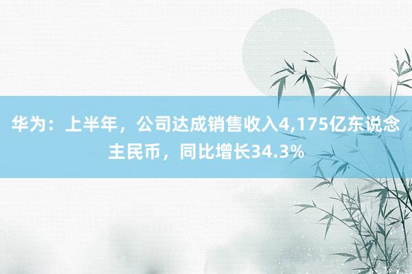 华为：上半年，公司达成销售收入4,175亿东说念主民币，同比增长34.3%