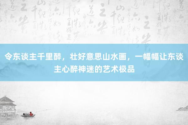 令东谈主千里醉，壮好意思山水画，一幅幅让东谈主心醉神迷的艺术极品