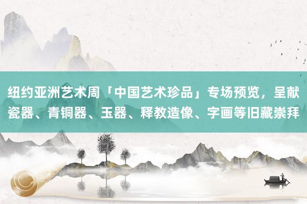 纽约亚洲艺术周「中国艺术珍品」专场预览，呈献瓷器、青铜器、玉器、释教造像、字画等旧藏崇拜