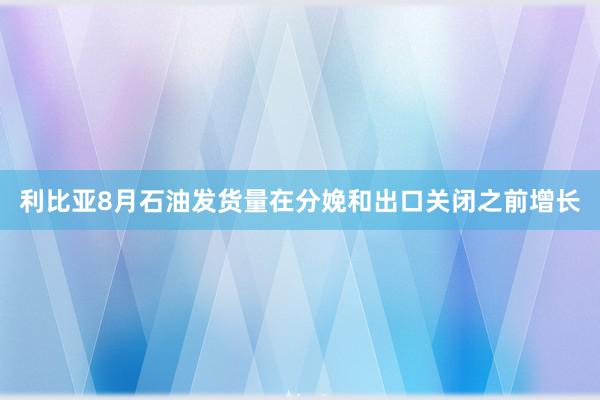 利比亚8月石油发货量在分娩和出口关闭之前增长