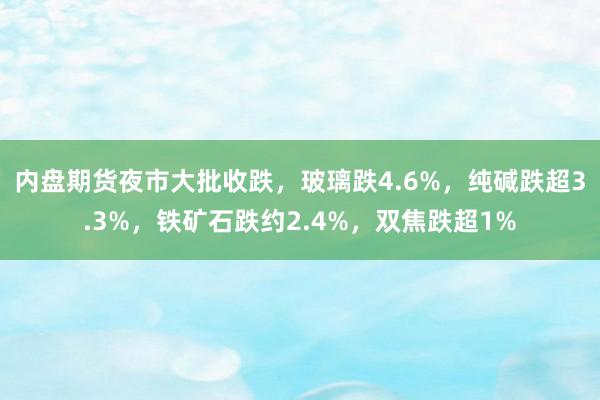 内盘期货夜市大批收跌，玻璃跌4.6%，纯碱跌超3.3%，铁矿石跌约2.4%，双焦跌超1%