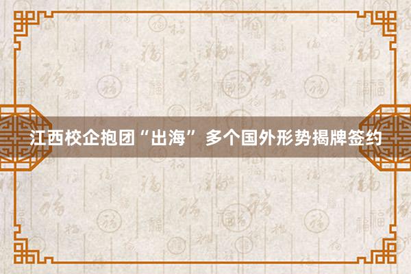 江西校企抱团“出海” 多个国外形势揭牌签约