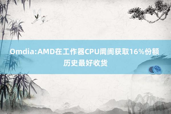 Omdia:AMD在工作器CPU阛阓获取16%份额 历史最好收货