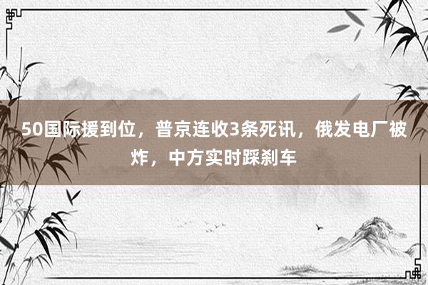 50国际援到位，普京连收3条死讯，俄发电厂被炸，中方实时踩刹车