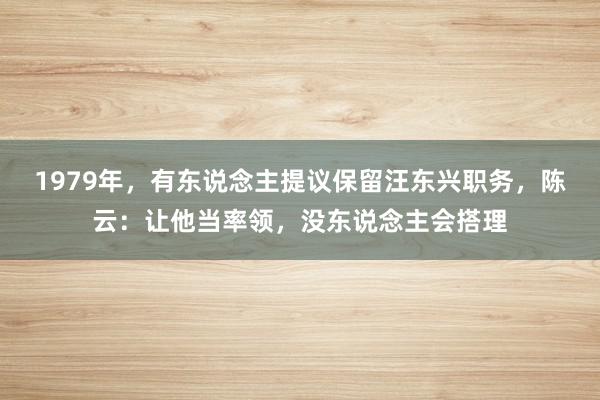 1979年，有东说念主提议保留汪东兴职务，陈云：让他当率领，没东说念主会搭理