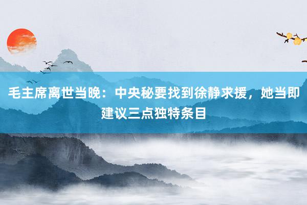 毛主席离世当晚：中央秘要找到徐静求援，她当即建议三点独特条目