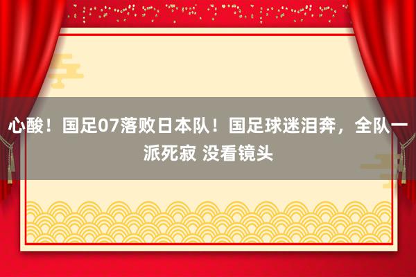 心酸！国足07落败日本队！国足球迷泪奔，全队一派死寂 没看镜头