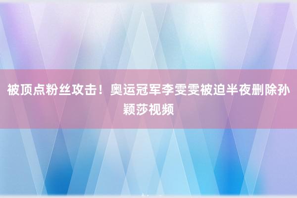 被顶点粉丝攻击！奥运冠军李雯雯被迫半夜删除孙颖莎视频