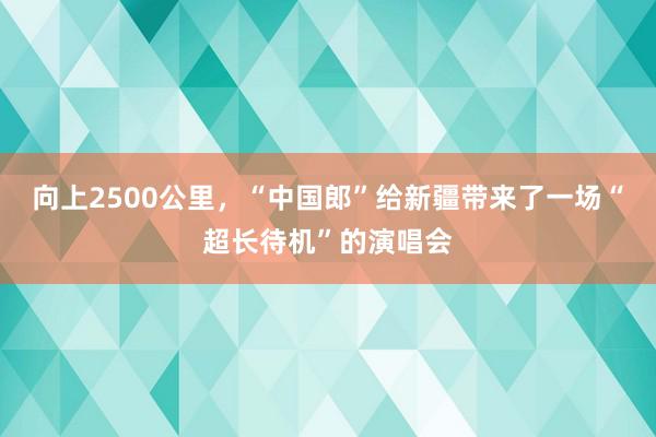 向上2500公里，“中国郎”给新疆带来了一场“超长待机”的演唱会