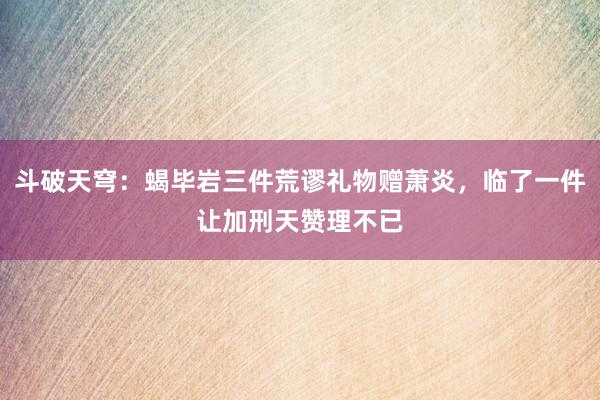 斗破天穹：蝎毕岩三件荒谬礼物赠萧炎，临了一件让加刑天赞理不已