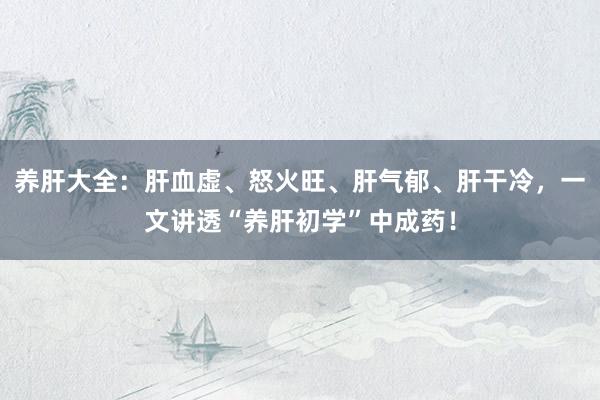 养肝大全：肝血虚、怒火旺、肝气郁、肝干冷，一文讲透“养肝初学”中成药！