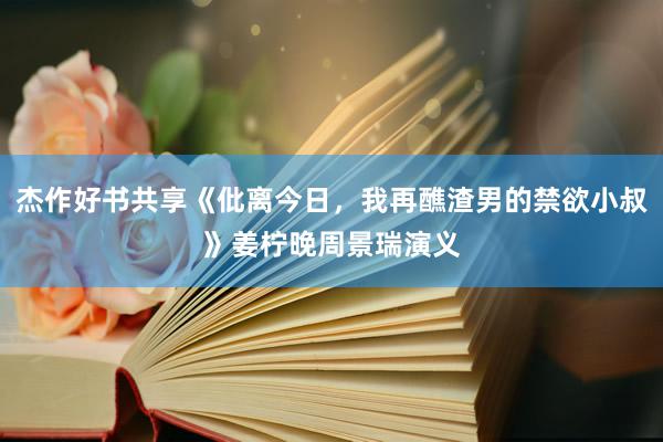 杰作好书共享《仳离今日，我再醮渣男的禁欲小叔》姜柠晚周景瑞演义