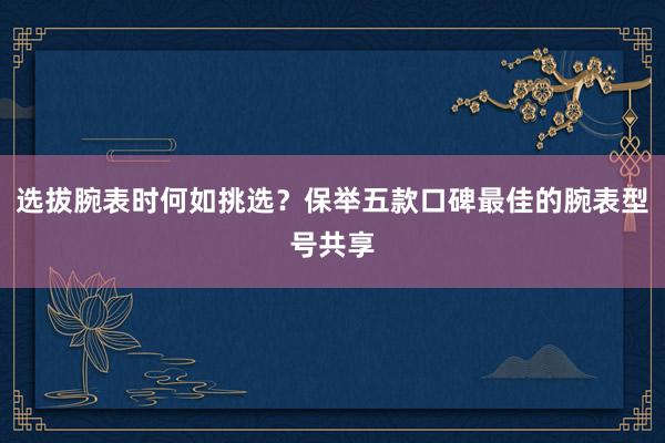 选拔腕表时何如挑选？保举五款口碑最佳的腕表型号共享