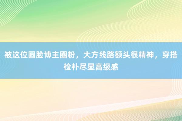 被这位圆脸博主圈粉，大方线路额头很精神，穿搭检朴尽显高级感