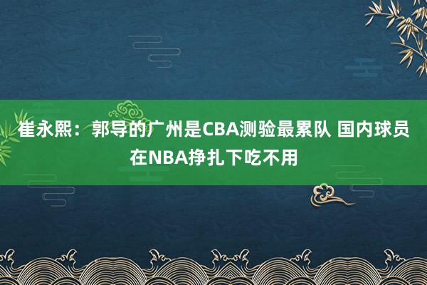 崔永熙：郭导的广州是CBA测验最累队 国内球员在NBA挣扎下吃不用