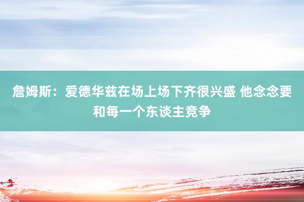 詹姆斯：爱德华兹在场上场下齐很兴盛 他念念要和每一个东谈主竞争