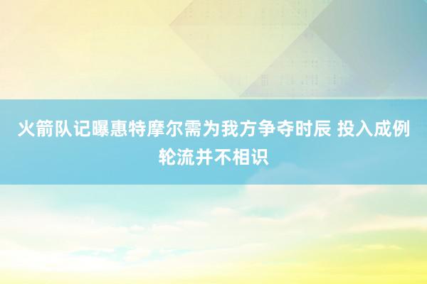 火箭队记曝惠特摩尔需为我方争夺时辰 投入成例轮流并不相识