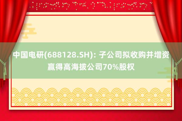 中国电研(688128.SH): 子公司拟收购并增资赢得高海拔公司70%股权