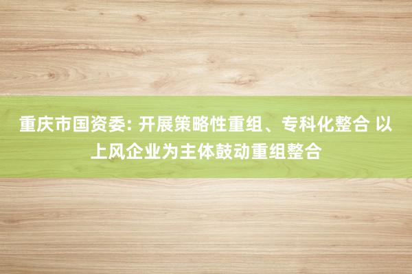 重庆市国资委: 开展策略性重组、专科化整合 以上风企业为主体鼓动重组整合