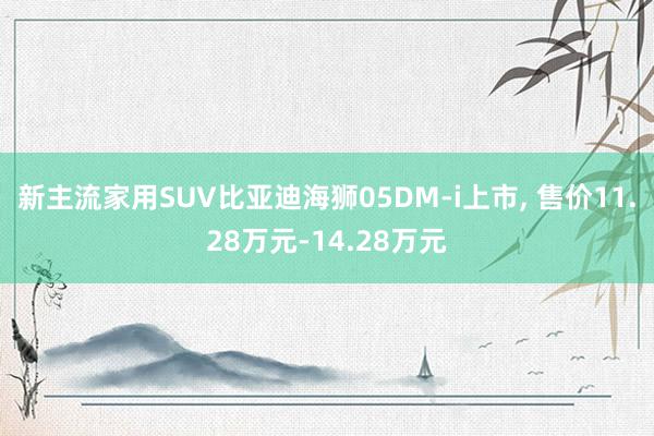 新主流家用SUV比亚迪海狮05DM-i上市, 售价11.28万元-14.28万元