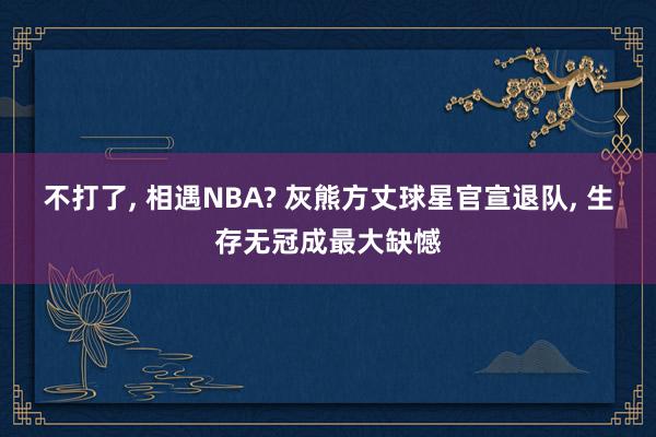 不打了, 相遇NBA? 灰熊方丈球星官宣退队, 生存无冠成最大缺憾