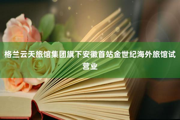 格兰云天旅馆集团旗下安徽首站金世纪海外旅馆试营业