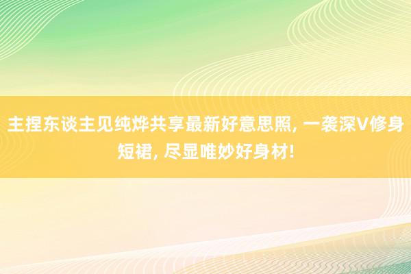 主捏东谈主见纯烨共享最新好意思照, 一袭深V修身短裙, 尽显唯妙好身材!